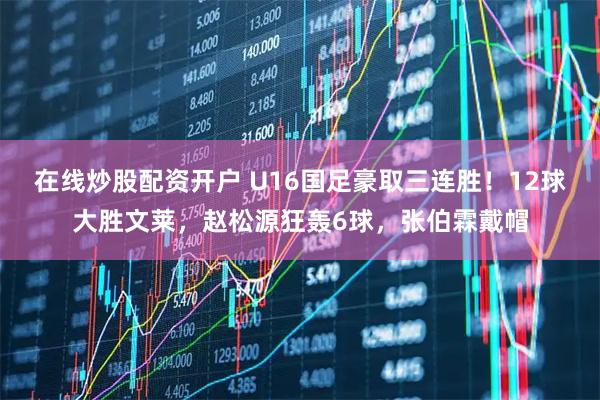 在线炒股配资开户 U16国足豪取三连胜！12球大胜文莱，赵松源狂轰6球，张伯霖戴帽