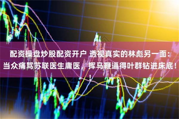 配资操盘炒股配资开户 透视真实的林彪另一面：当众痛骂苏联医生庸医，挥马鞭逼得叶群钻进床底！