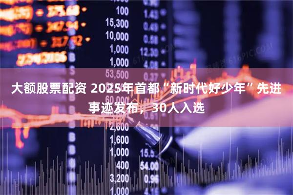 大额股票配资 2025年首都“新时代好少年”先进事迹发布，30人入选
