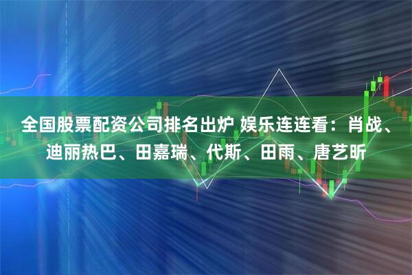 全国股票配资公司排名出炉 娱乐连连看：肖战、迪丽热巴、田嘉瑞、代斯、田雨、唐艺昕