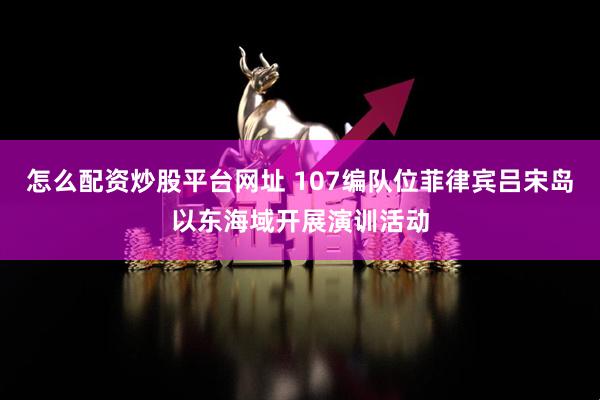 怎么配资炒股平台网址 107编队位菲律宾吕宋岛以东海域开展演训活动