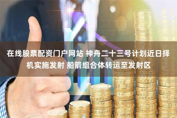 在线股票配资门户网站 神舟二十三号计划近日择机实施发射 船箭组合体转运至发射区