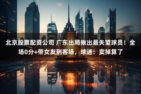 北京股票配资公司 广东出局揪出最失望球员！全场0分+带女友到客场，球迷：卖掉算了