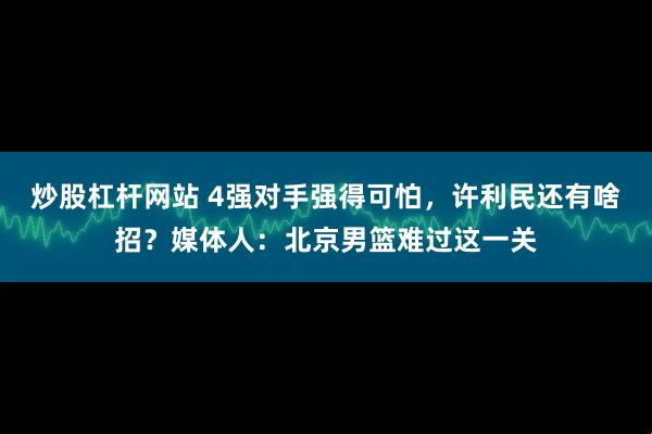 炒股杠杆网站 4强对手强得可怕,许利民还有啥招?媒体人:北京男篮难过这一关