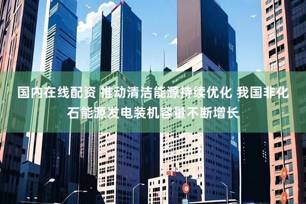 国内在线配资 推动清洁能源持续优化 我国非化石能源发电装机容量不断增长