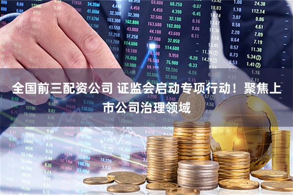 全国前三配资公司 证监会启动专项行动！聚焦上市公司治理领域