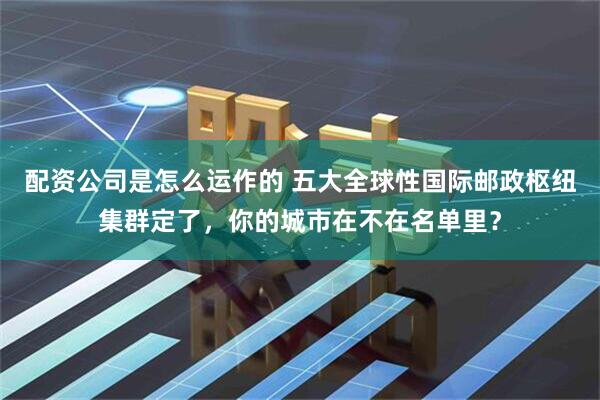 配资公司是怎么运作的 五大全球性国际邮政枢纽集群定了，你的城市在不在名单里？