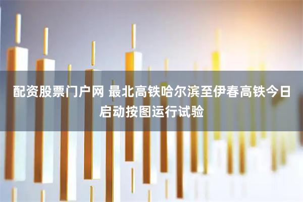 配资股票门户网 最北高铁哈尔滨至伊春高铁今日启动按图运行试验